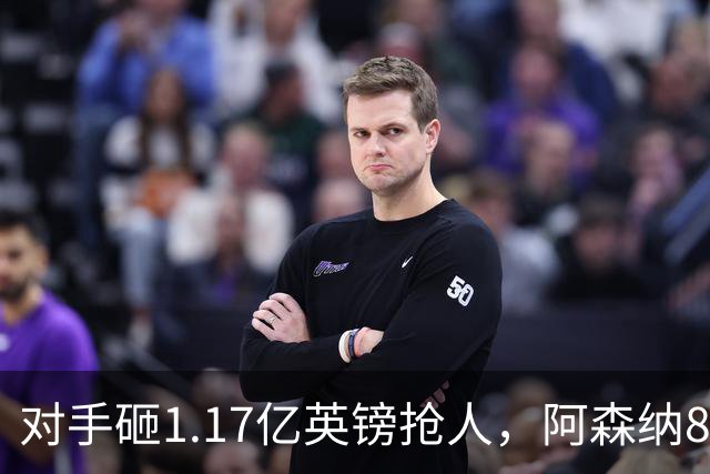 对手砸1.17亿英镑抢人，阿森纳8000万估值遭碾压，恐被迫跟进亿元时代