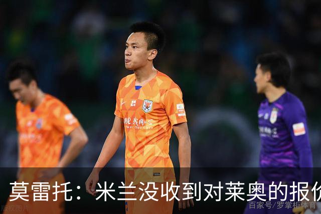 莫雷托：米兰没收到对莱奥的报价，与赫拉德-马丁也没有联系